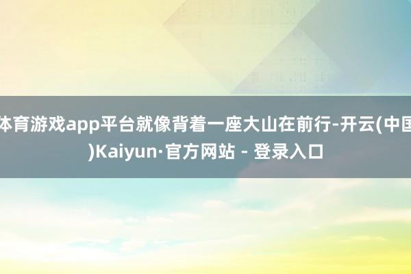 体育游戏app平台就像背着一座大山在前行-开云(中国)Kaiyun·官方网站 - 登录入口