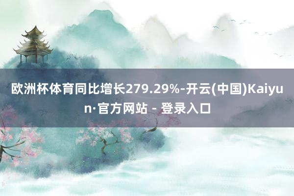 欧洲杯体育同比增长279.29%-开云(中国)Kaiyun·官方网站 - 登录入口