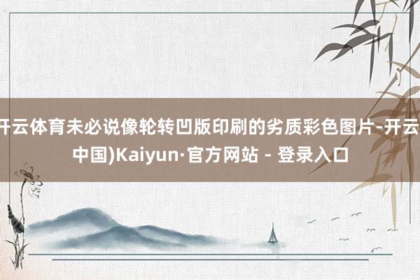 开云体育未必说像轮转凹版印刷的劣质彩色图片-开云(中国)Kaiyun·官方网站 - 登录入口