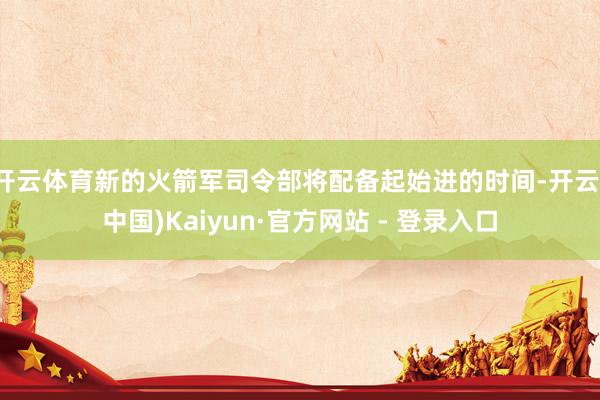开云体育新的火箭军司令部将配备起始进的时间-开云(中国)Kaiyun·官方网站 - 登录入口