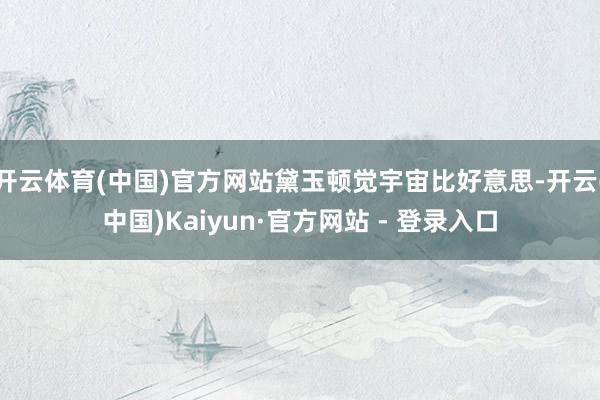 开云体育(中国)官方网站黛玉顿觉宇宙比好意思-开云(中国)Kaiyun·官方网站 - 登录入口
