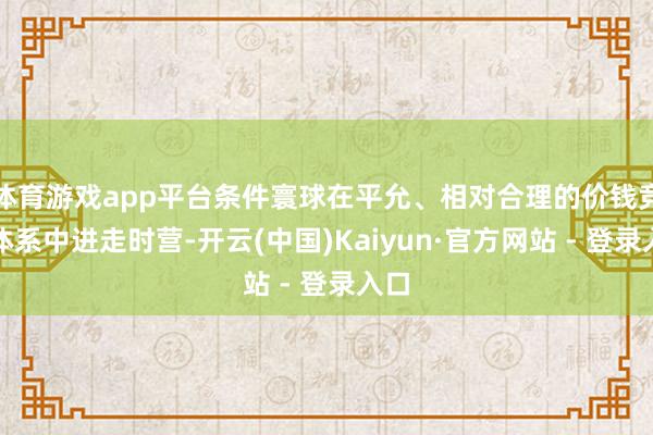 体育游戏app平台条件寰球在平允、相对合理的价钱竞争体系中进走时营-开云(中国)Kaiyun·官方网站 - 登录入口