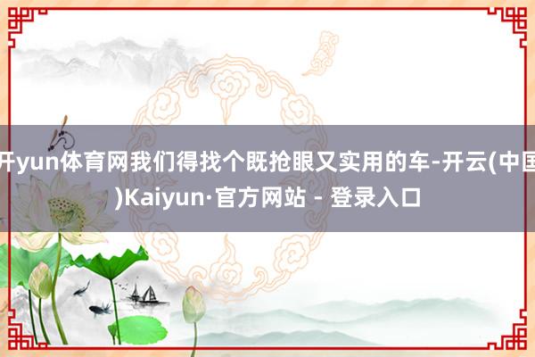 开yun体育网我们得找个既抢眼又实用的车-开云(中国)Kaiyun·官方网站 - 登录入口