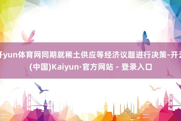开yun体育网同期就稀土供应等经济议题进行决策-开云(中国)Kaiyun·官方网站 - 登录入口