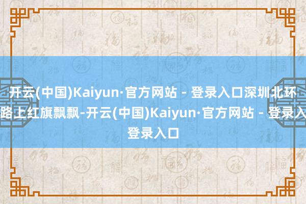 开云(中国)Kaiyun·官方网站 - 登录入口深圳北环大路上红旗飘飘-开云(中国)Kaiyun·官方网站 - 登录入口