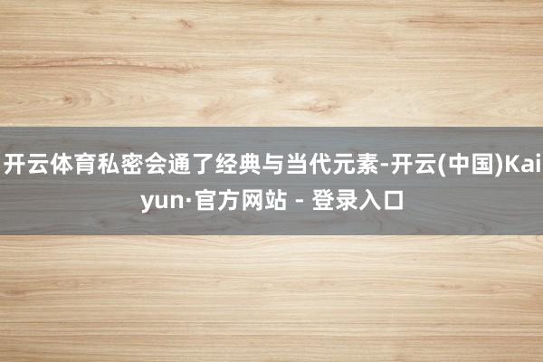开云体育私密会通了经典与当代元素-开云(中国)Kaiyun·官方网站 - 登录入口