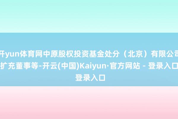 开yun体育网中原股权投资基金处分(北京)有限公司扩充董事等-开云(中国)Kaiyun·官方网站 - 登录入口