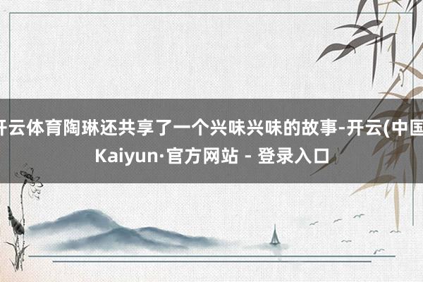 开云体育陶琳还共享了一个兴味兴味的故事-开云(中国)Kaiyun·官方网站 - 登录入口