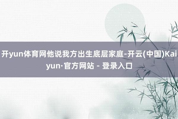 开yun体育网他说我方出生底层家庭-开云(中国)Kaiyun·官方网站 - 登录入口