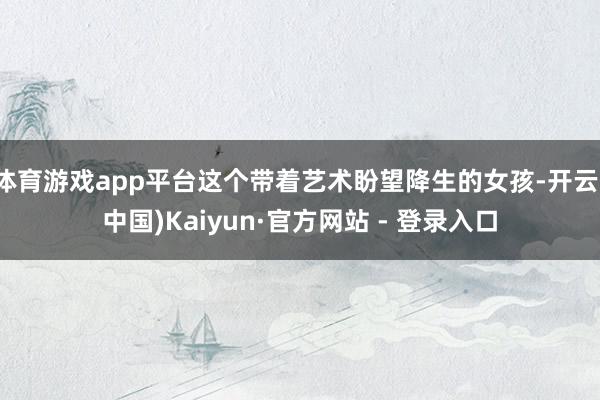 体育游戏app平台这个带着艺术盼望降生的女孩-开云(中国)Kaiyun·官方网站 - 登录入口