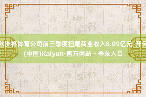 欧洲杯体育公司前三季度扫尾商业收入8.09亿元-开云(中国)Kaiyun·官方网站 - 登录入口