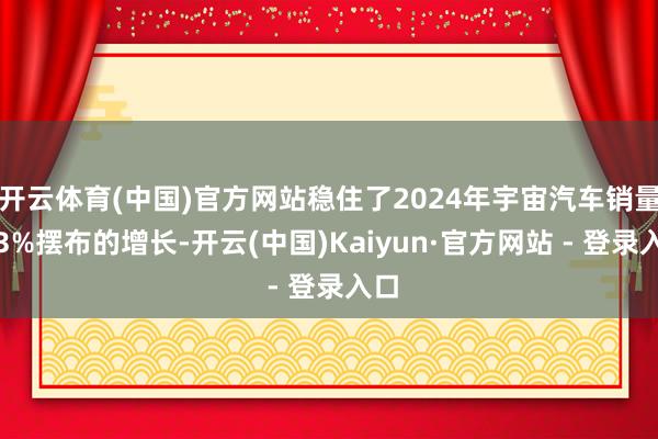 开云体育(中国)官方网站稳住了2024年宇宙汽车销量约3%摆布的增长-开云(中国)Kaiyun·官方网站 - 登录入口