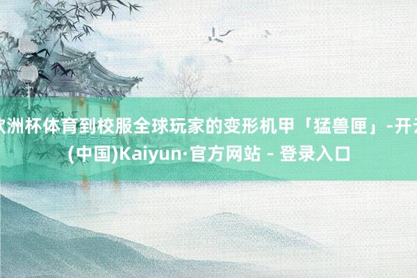 欧洲杯体育到校服全球玩家的变形机甲「猛兽匣」-开云(中国)Kaiyun·官方网站 - 登录入口