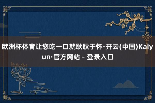 欧洲杯体育让您吃一口就耿耿于怀-开云(中国)Kaiyun·官方网站 - 登录入口