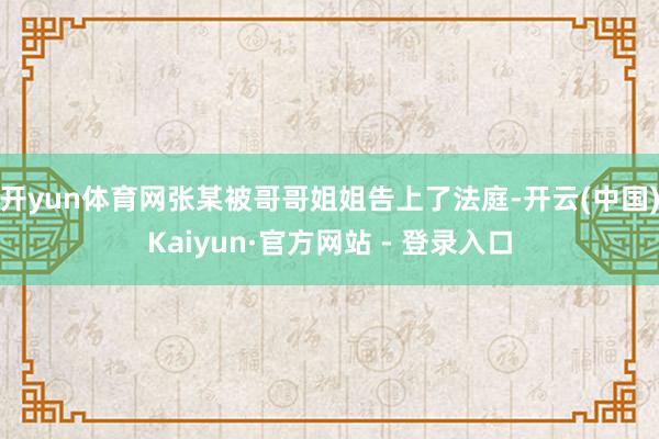 开yun体育网张某被哥哥姐姐告上了法庭-开云(中国)Kaiyun·官方网站 - 登录入口