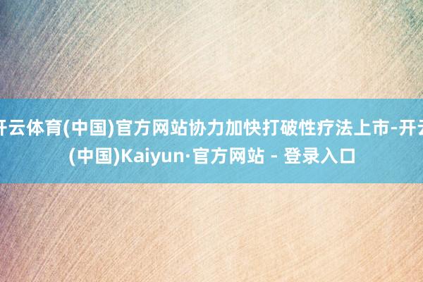 开云体育(中国)官方网站协力加快打破性疗法上市-开云(中国)Kaiyun·官方网站 - 登录入口