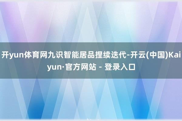 开yun体育网九识智能居品捏续迭代-开云(中国)Kaiyun·官方网站 - 登录入口