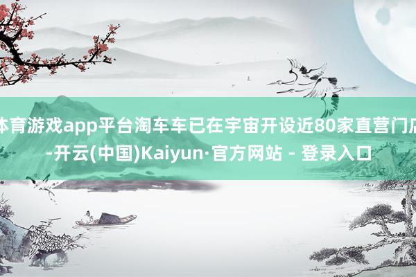 体育游戏app平台淘车车已在宇宙开设近80家直营门店-开云(中国)Kaiyun·官方网站 - 登录入口