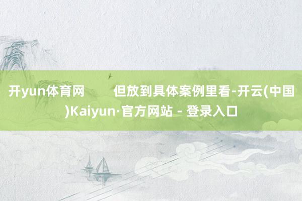 开yun体育网 但放到具体案例里看-开云(中国)Kaiyun·官方网站 - 登录入口