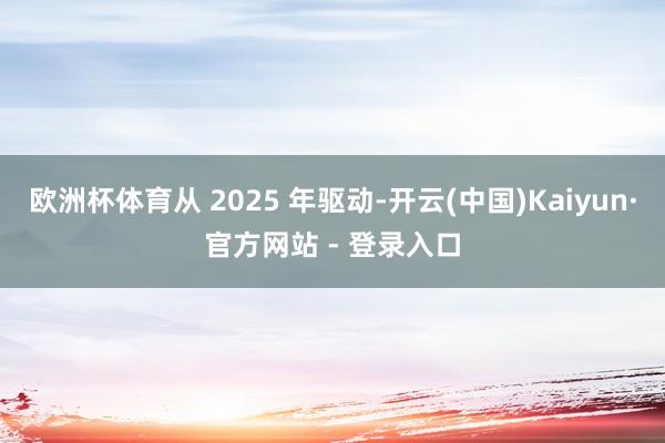 欧洲杯体育从 2025 年驱动-开云(中国)Kaiyun·官方网站 - 登录入口