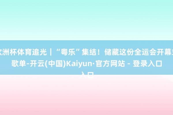 欧洲杯体育追光｜“粤乐”集结！储藏这份全运会开幕式歌单-开云(中国)Kaiyun·官方网站 - 登录入口