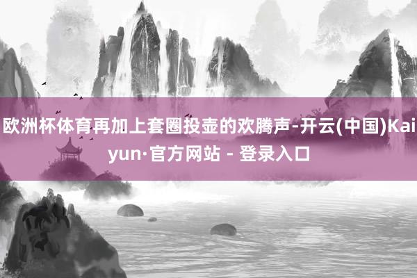 欧洲杯体育再加上套圈投壶的欢腾声-开云(中国)Kaiyun·官方网站 - 登录入口