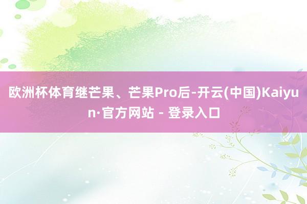 欧洲杯体育继芒果、芒果Pro后-开云(中国)Kaiyun·官方网站 - 登录入口