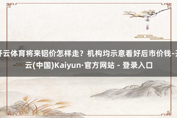 开云体育将来铝价怎样走?机构均示意看好后市价钱-开云(中国)Kaiyun·官方网站 - 登录入口