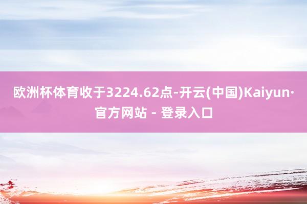 欧洲杯体育收于3224.62点-开云(中国)Kaiyun·官方网站 - 登录入口