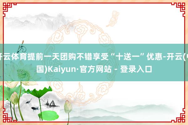 开云体育提前一天团购不错享受“十送一”优惠-开云(中国)Kaiyun·官方网站 - 登录入口
