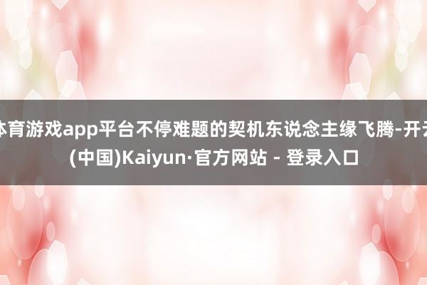 体育游戏app平台不停难题的契机东说念主缘飞腾-开云(中国)Kaiyun·官方网站 - 登录入口