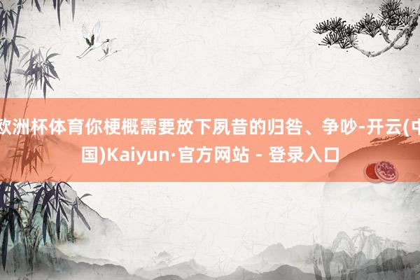欧洲杯体育你梗概需要放下夙昔的归咎、争吵-开云(中国)Kaiyun·官方网站 - 登录入口