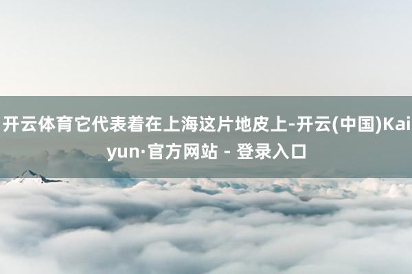开云体育它代表着在上海这片地皮上-开云(中国)Kaiyun·官方网站 - 登录入口