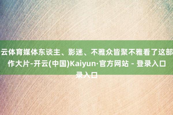 开云体育媒体东谈主、影迷、不雅众皆聚不雅看了这部当作大片-开云(中国)Kaiyun·官方网站 - 登录入口