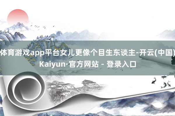 体育游戏app平台女儿更像个目生东谈主-开云(中国)Kaiyun·官方网站 - 登录入口