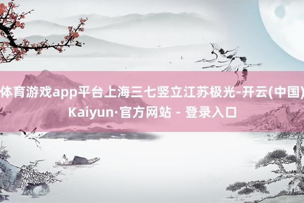 体育游戏app平台上海三七竖立江苏极光-开云(中国)Kaiyun·官方网站 - 登录入口