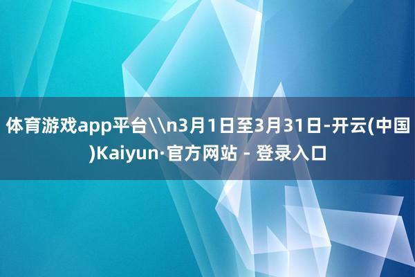 体育游戏app平台\n3月1日至3月31日-开云(中国)Kaiyun·官方网站 - 登录入口