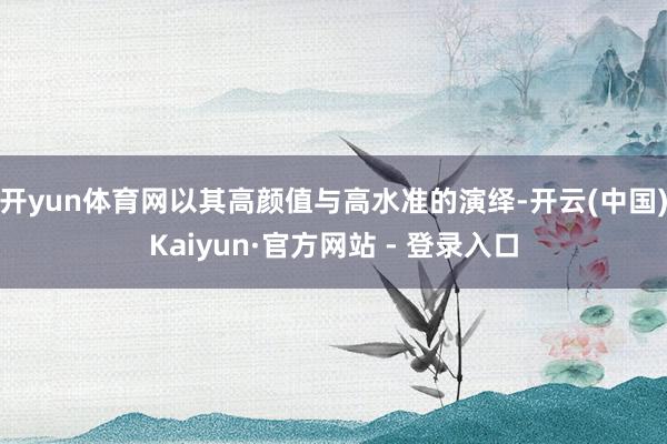 开yun体育网以其高颜值与高水准的演绎-开云(中国)Kaiyun·官方网站 - 登录入口