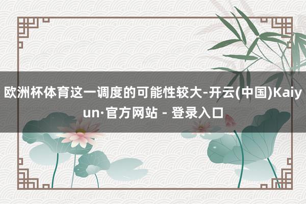 欧洲杯体育这一调度的可能性较大-开云(中国)Kaiyun·官方网站 - 登录入口