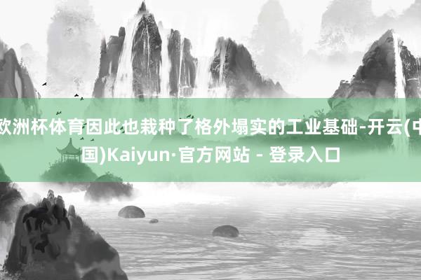 欧洲杯体育因此也栽种了格外塌实的工业基础-开云(中国)Kaiyun·官方网站 - 登录入口