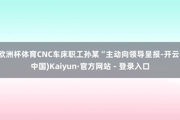 欧洲杯体育CNC车床职工孙某“主动向领导呈报-开云(中国)Kaiyun·官方网站 - 登录入口