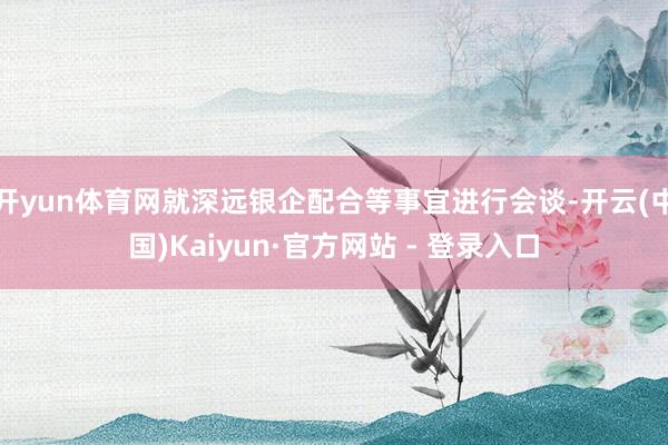 开yun体育网就深远银企配合等事宜进行会谈-开云(中国)Kaiyun·官方网站 - 登录入口