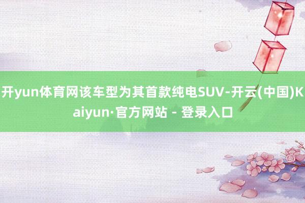 开yun体育网该车型为其首款纯电SUV-开云(中国)Kaiyun·官方网站 - 登录入口