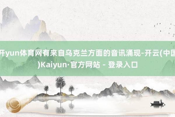 开yun体育网有来自乌克兰方面的音讯涌现-开云(中国)Kaiyun·官方网站 - 登录入口