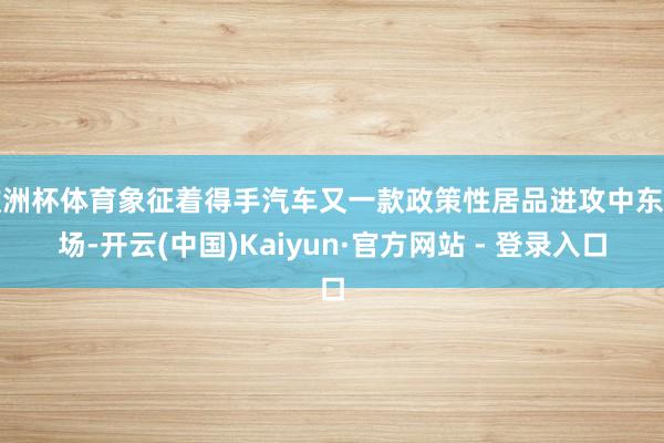 欧洲杯体育象征着得手汽车又一款政策性居品进攻中东商场-开云(中国)Kaiyun·官方网站 - 登录入口