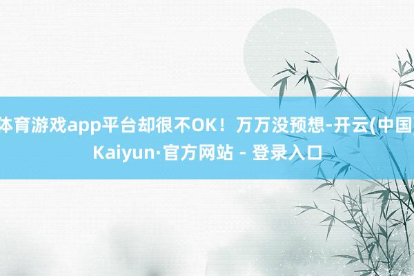 体育游戏app平台却很不OK！万万没预想-开云(中国)Kaiyun·官方网站 - 登录入口