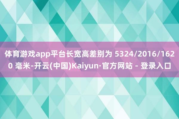 体育游戏app平台长宽高差别为 5324/2016/1620 毫米-开云(中国)Kaiyun·官方网站 - 登录入口