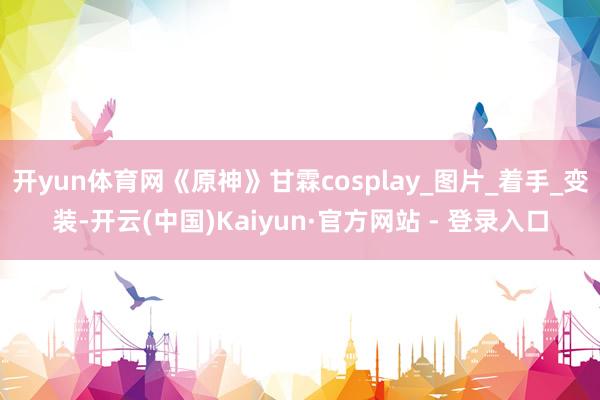 开yun体育网《原神》甘霖cosplay_图片_着手_变装-开云(中国)Kaiyun·官方网站 - 登录入口