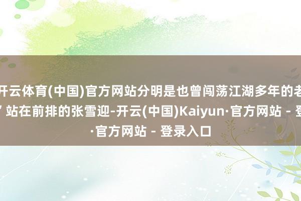 开云体育(中国)官方网站分明是也曾闯荡江湖多年的老戏骨！”站在前排的张雪迎-开云(中国)Kaiyun·官方网站 - 登录入口