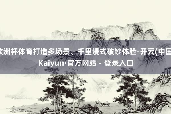 欧洲杯体育打造多场景、千里浸式破钞体验-开云(中国)Kaiyun·官方网站 - 登录入口